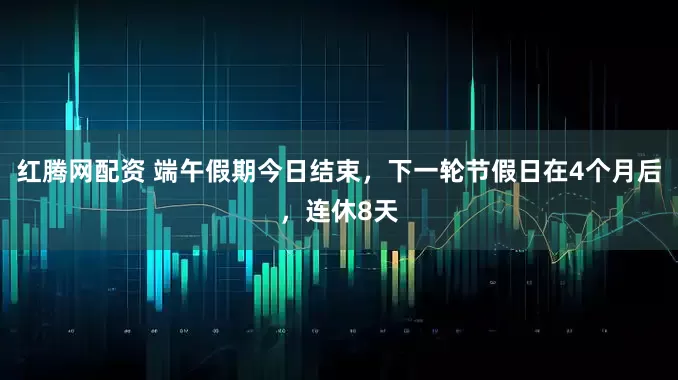 红腾网配资 端午假期今日结束，下一轮节假日在4个月后，连休8天