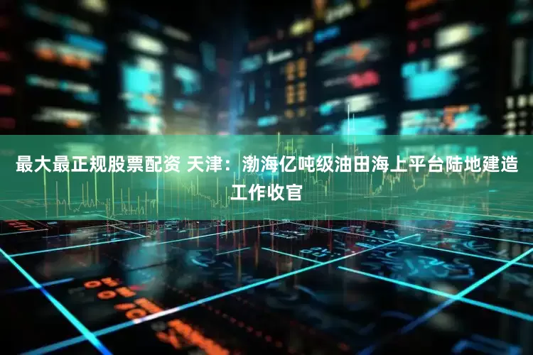 最大最正规股票配资 天津：渤海亿吨级油田海上平台陆地建造工作收官
