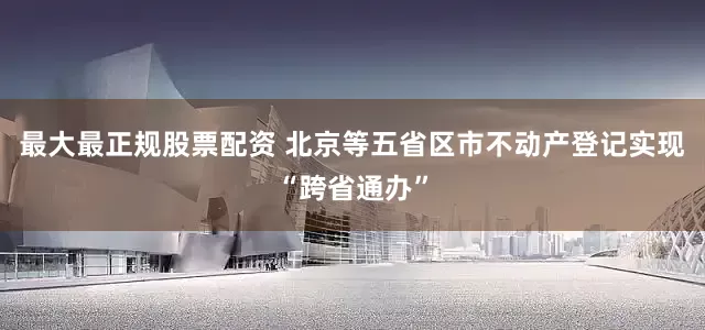 最大最正规股票配资 北京等五省区市不动产登记实现“跨省通办”