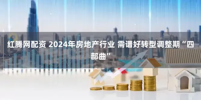 红腾网配资 2024年房地产行业 需谱好转型调整期“四部曲”