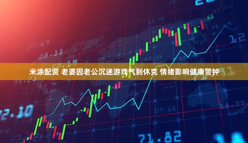 米涂配资 老婆因老公沉迷游戏气到休克 情绪影响健康警钟