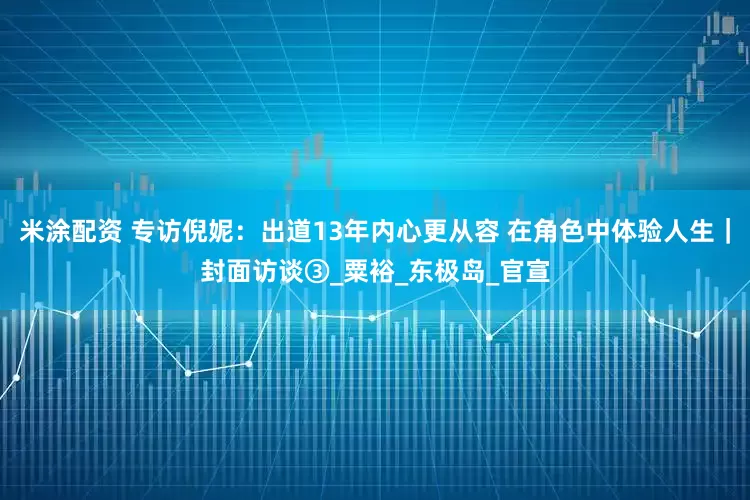 米涂配资 专访倪妮：出道13年内心更从容 在角色中体验人生｜封面访谈③_粟裕_东极岛_官宣