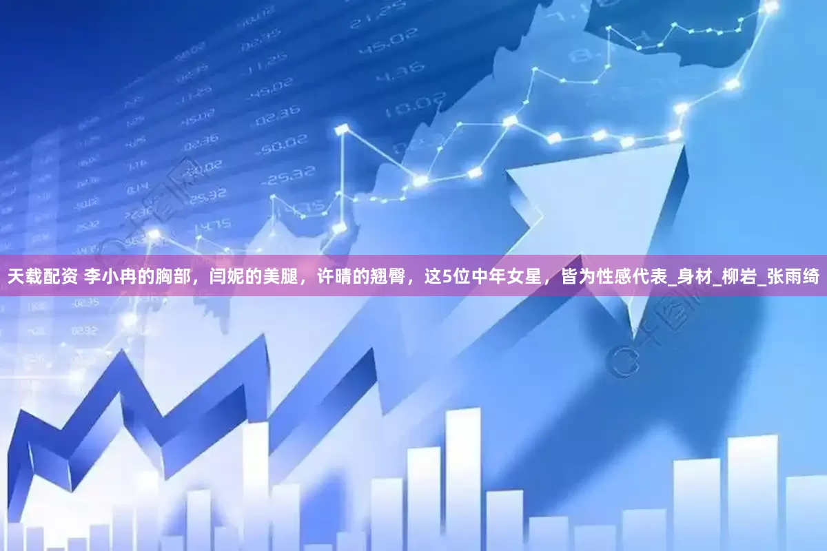 天载配资 李小冉的胸部，闫妮的美腿，许晴的翘臀，这5位中年女星，皆为性感代表_身材_柳岩_张雨绮