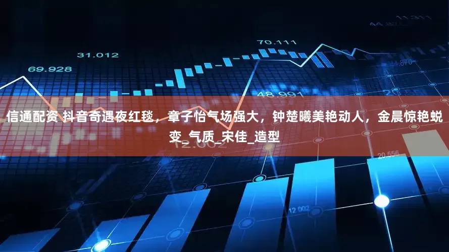 信通配资 抖音奇遇夜红毯，章子怡气场强大，钟楚曦美艳动人，金晨惊艳蜕变_气质_宋佳_造型