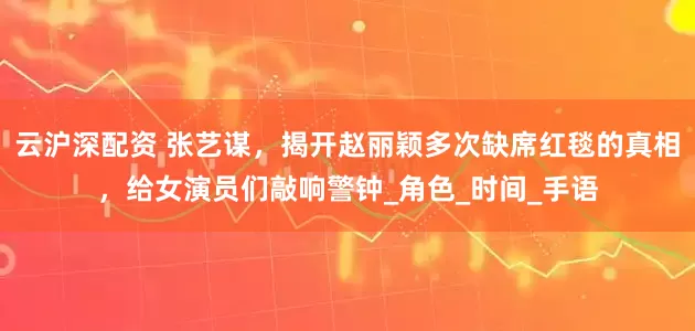 云沪深配资 张艺谋，揭开赵丽颖多次缺席红毯的真相，给女演员们敲响警钟_角色_时间_手语