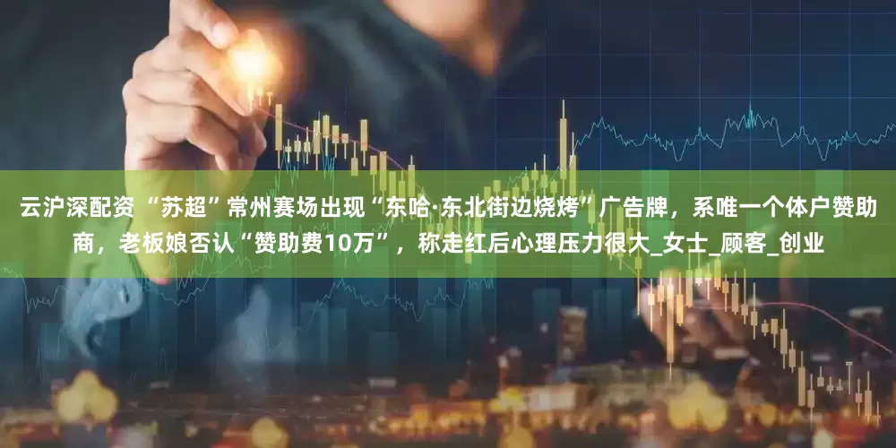 云沪深配资 “苏超”常州赛场出现“东哈·东北街边烧烤”广告牌，系唯一个体户赞助商，老板娘否认“赞助费10万”，称走红后心理压力很大_女士_顾客_创业