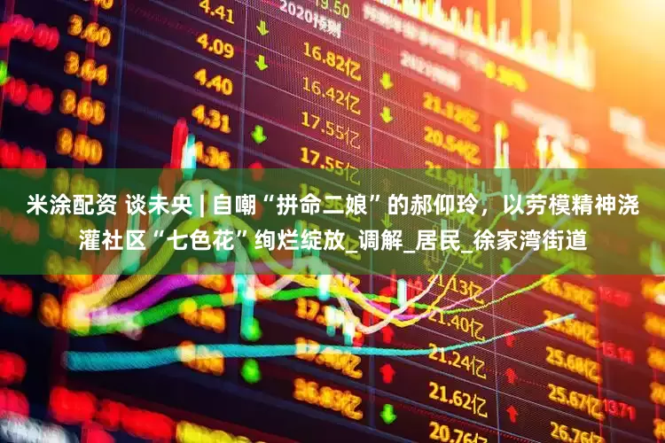 米涂配资 谈未央 | 自嘲“拼命二娘”的郝仰玲，以劳模精神浇灌社区“七色花”绚烂绽放_调解_居民_徐家湾街道