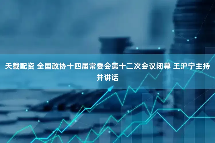 天载配资 全国政协十四届常委会第十二次会议闭幕 王沪宁主持并讲话