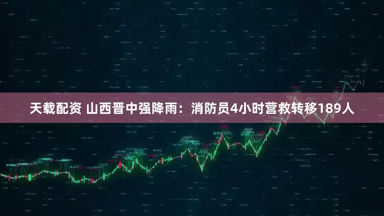 天载配资 山西晋中强降雨：消防员4小时营救转移189人