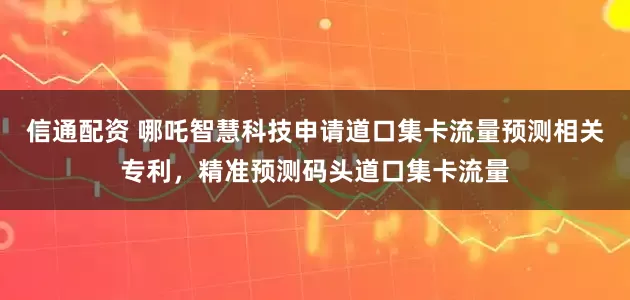 信通配资 哪吒智慧科技申请道口集卡流量预测相关专利，精准预测码头道口集卡流量
