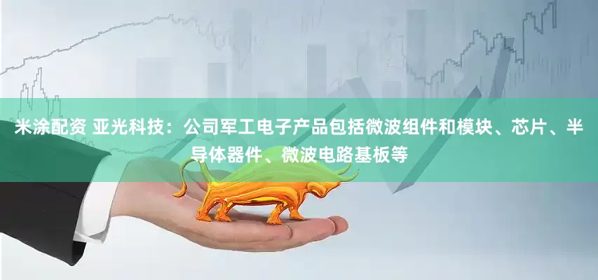 米涂配资 亚光科技：公司军工电子产品包括微波组件和模块、芯片、半导体器件、微波电路基板等