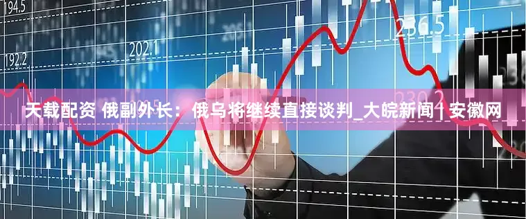 天载配资 俄副外长：俄乌将继续直接谈判_大皖新闻 | 安徽网