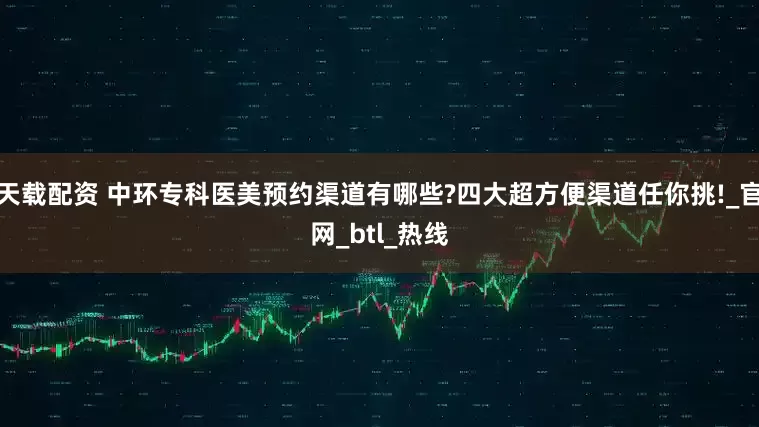 天载配资 中环专科医美预约渠道有哪些?四大超方便渠道任你挑!_官网_btl_热线