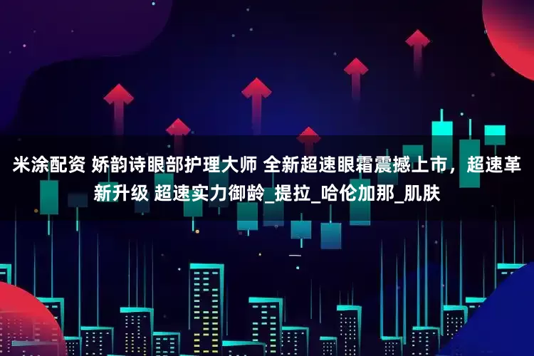 米涂配资 娇韵诗眼部护理大师 全新超速眼霜震撼上市，超速革新升级 超速实力御龄_提拉_哈伦加那_肌肤