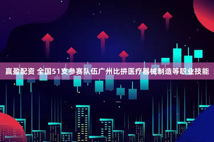 赢盈配资 全国51支参赛队伍广州比拼医疗器械制造等职业技能
