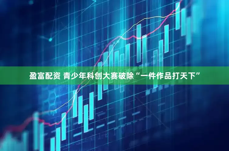 盈富配资 青少年科创大赛破除“一件作品打天下”