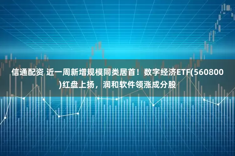 信通配资 近一周新增规模同类居首！数字经济ETF(560800)红盘上扬，润和软件领涨成分股