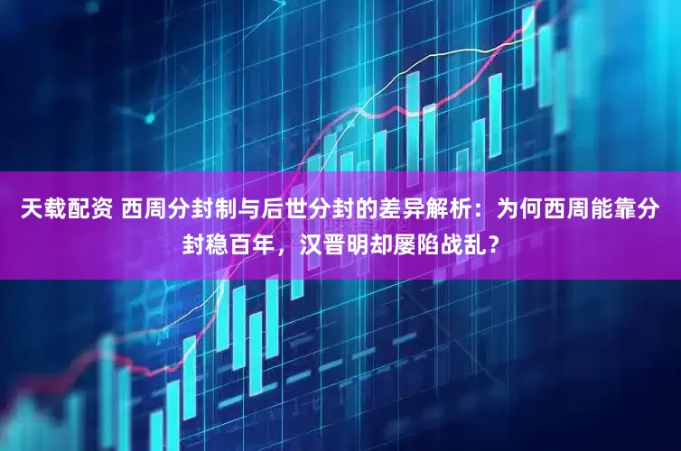 天载配资 西周分封制与后世分封的差异解析：为何西周能靠分封稳百年，汉晋明却屡陷战乱？