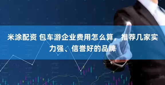 米涂配资 包车游企业费用怎么算，推荐几家实力强、信誉好的品牌