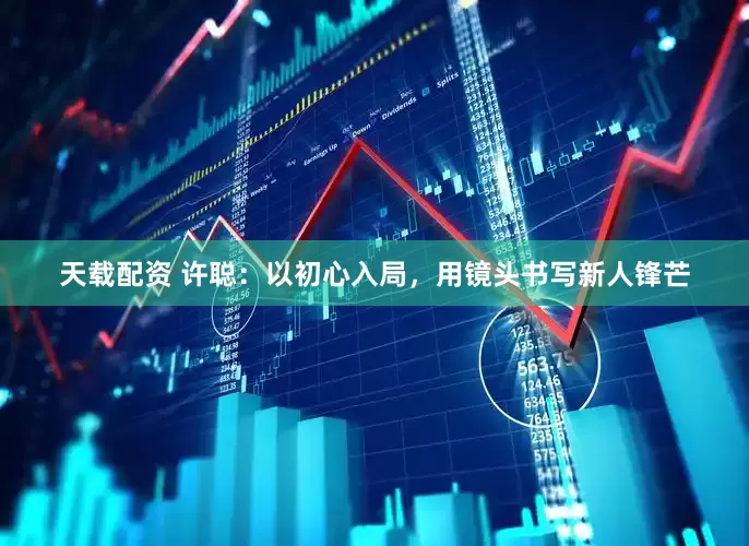 天载配资 许聪：以初心入局，用镜头书写新人锋芒