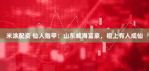 米涂配资 仙人指甲：山东威海富豪，祖上有人成仙